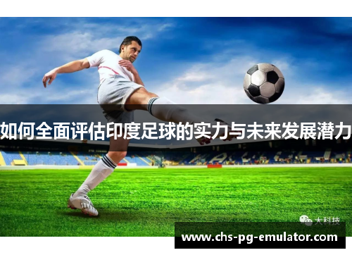 如何全面评估印度足球的实力与未来发展潜力