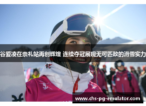 谷爱凌在崇礼站再创辉煌 连续夺冠展现无可匹敌的滑雪实力
