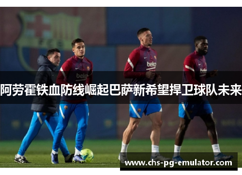 阿劳霍铁血防线崛起巴萨新希望捍卫球队未来 阿劳霍铁血防线崛起巴萨新希望捍卫球队未来