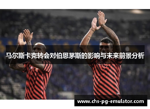 马尔斯卡克转会对伯恩茅斯的影响与未来前景分析 马尔斯卡克转会对伯恩茅斯的影响与未来前景分析