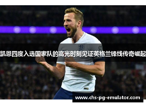 凯恩四度入选国家队的高光时刻见证英格兰锋线传奇崛起 凯恩四度入选国家队的高光时刻见证英格兰锋线传奇崛起