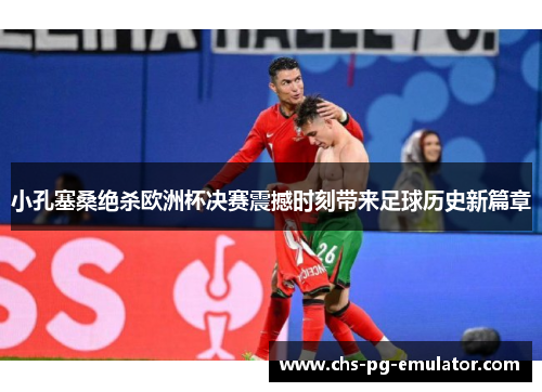 小孔塞桑绝杀欧洲杯决赛震撼时刻带来足球历史新篇章 小孔塞桑绝杀欧洲杯决赛震撼时刻带来足球历史新篇章