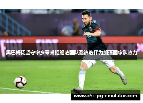 奥巴梅扬坚守家乡荣誉拒绝法国队邀请选择为加蓬国家队效力 奥巴梅扬坚守家乡荣誉拒绝法国队邀请选择为加蓬国家队效力