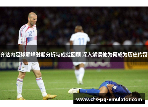 齐达内足球巅峰时期分析与成就回顾 深入解读他为何成为历史传奇 齐达内足球巅峰时期分析与成就回顾 深入解读他为何成为历史传奇