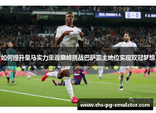 如何提升皇马实力重返巅峰挑战巴萨霸主地位实现双冠梦想 如何提升皇马实力重返巅峰挑战巴萨霸主地位实现双冠梦想
