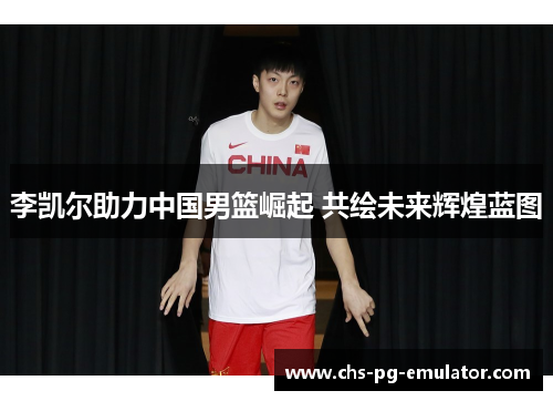 李凯尔助力中国男篮崛起 共绘未来辉煌蓝图