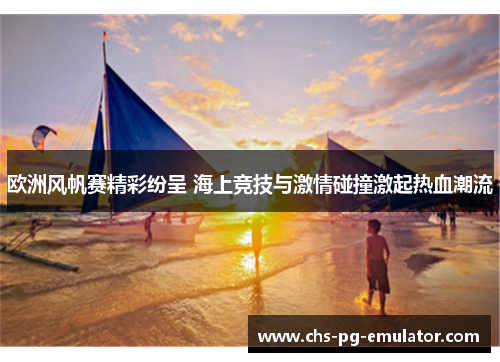 欧洲风帆赛精彩纷呈 海上竞技与激情碰撞激起热血潮流