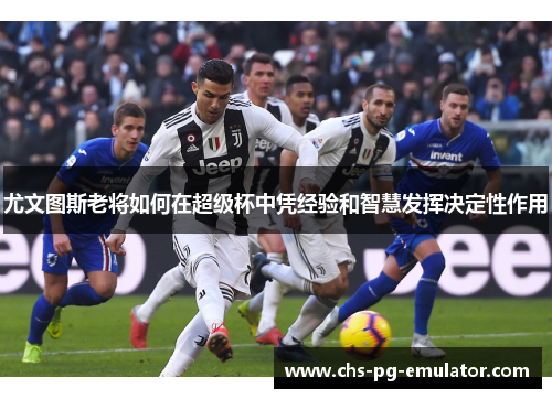 尤文图斯老将如何在超级杯中凭经验和智慧发挥决定性作用 尤文图斯老将如何在超级杯中凭经验和智慧发挥决定性作用