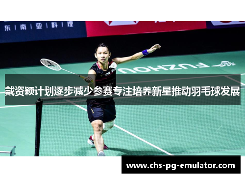 戴资颖计划逐步减少参赛专注培养新星推动羽毛球发展 戴资颖计划逐步减少参赛专注培养新星推动羽毛球发展