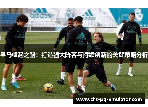 皇马崛起之路:打造强大阵容与持续创新的关键策略分析 皇马崛起之路:打造强大阵容与持续创新的关键策略分析