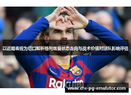 以近期表现为切口解析格列兹曼状态走向与战术价值对球队影响评估