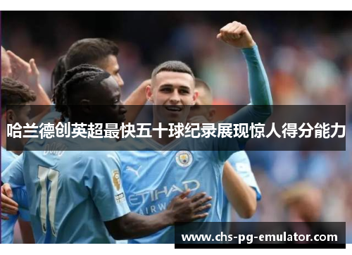 哈兰德创英超最快五十球纪录展现惊人得分能力 哈兰德创英超最快五十球纪录展现惊人得分能力