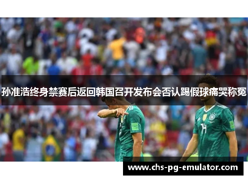 孙准浩终身禁赛后返回韩国召开发布会否认踢假球痛哭称冤 孙准浩终身禁赛后返回韩国召开发布会否认踢假球痛哭称冤