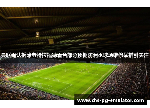曼联确认拆除老特拉福德看台部分顶棚防漏水球场维修举措引关注